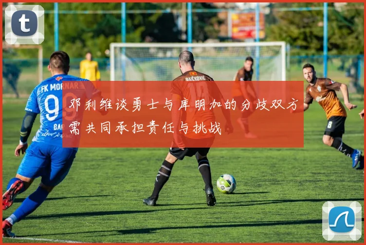 邓利维谈勇士与库明加的分歧双方需共同承担责任与挑战