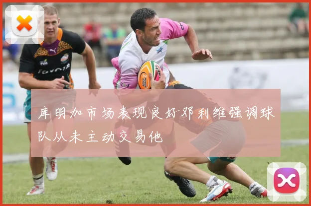 库明加市场表现良好邓利维强调球队从未主动交易他