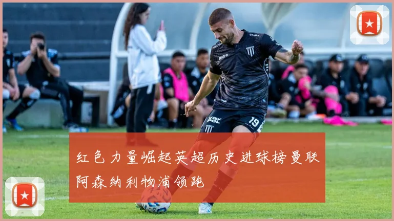 红色力量崛起英超历史进球榜曼联阿森纳利物浦领跑