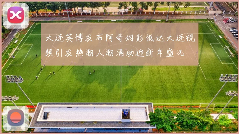 大连英博发布阿奇姆彭抵达大连视频引发热潮人潮涌动迎新年盛况