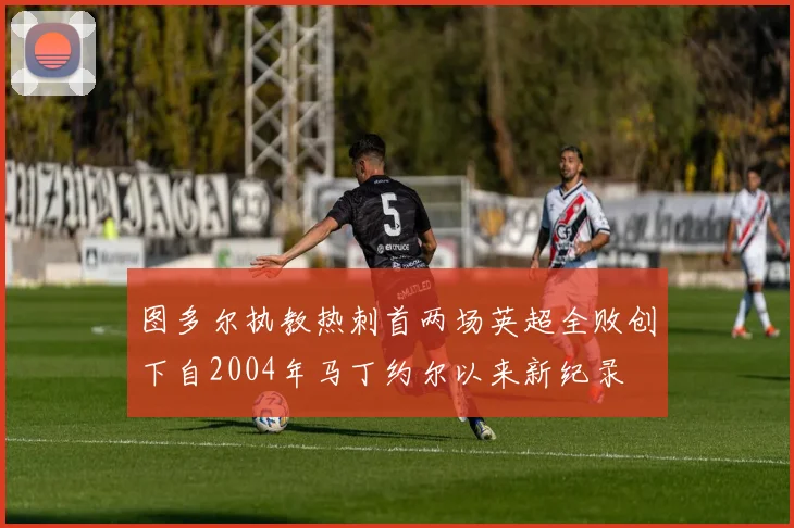 图多尔执教热刺首两场英超全败创下自2004年马丁约尔以来新纪录