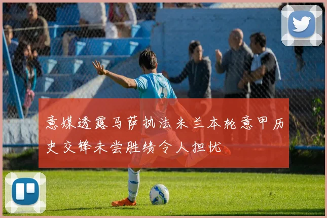 意媒透露马萨执法米兰本轮意甲历史交锋未尝胜绩令人担忧