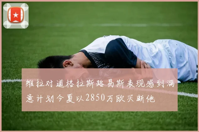 维拉对道格拉斯路易斯表现感到满意计划今夏以2850万欧买断他