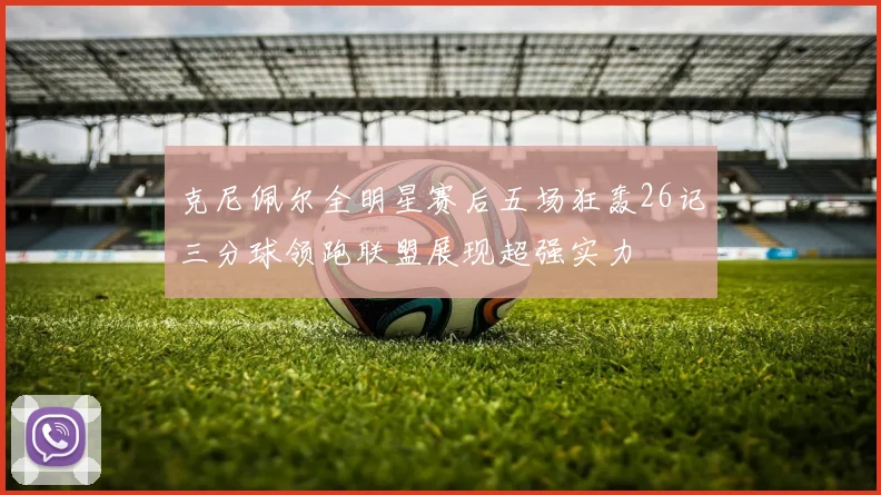 克尼佩尔全明星赛后五场狂轰26记三分球领跑联盟展现超强实力