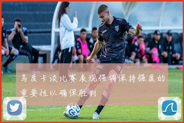 乌度卡谈比赛表现强调保持强度的重要性以确保胜利